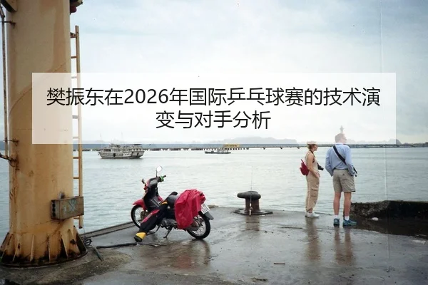 樊振东在2026年国际乒乓球赛的技术演变与对手分析